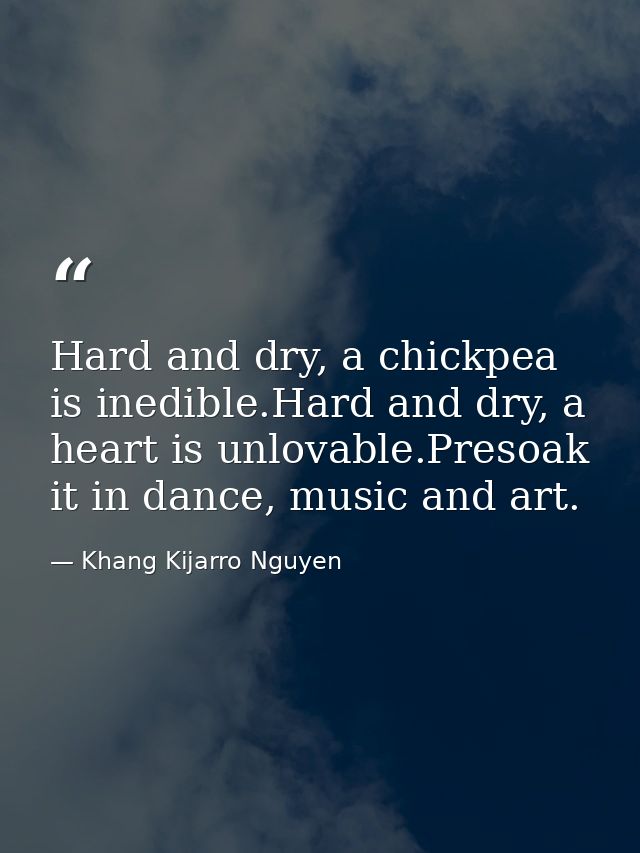 Hard and dry, a chickpea is inedible.Hard and dry, a heart is unlovable.Presoak it in dance, music and art. — Khang Kijarro Nguyen