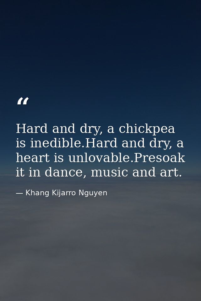 Hard and dry, a chickpea is inedible.Hard and dry, a heart is unlovable.Presoak it in dance, music and art. — Khang Kijarro Nguyen