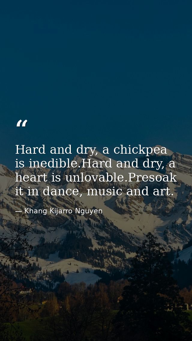 Hard and dry, a chickpea is inedible.Hard and dry, a heart is unlovable.Presoak it in dance, music and art. — Khang Kijarro Nguyen