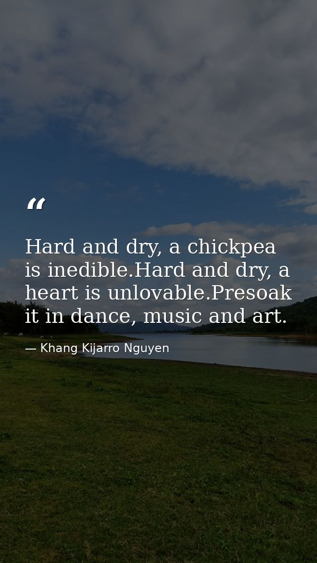 Hard and dry, a chickpea is inedible.Hard and dry, a heart is unlovable.Presoak it in dance, music and art. — Khang Kijarro Nguyen