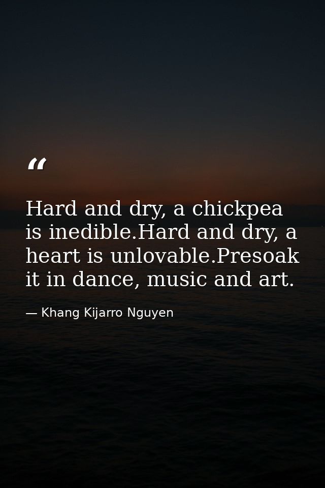 Hard and dry, a chickpea is inedible.Hard and dry, a heart is unlovable.Presoak it in dance, music and art. — Khang Kijarro Nguyen