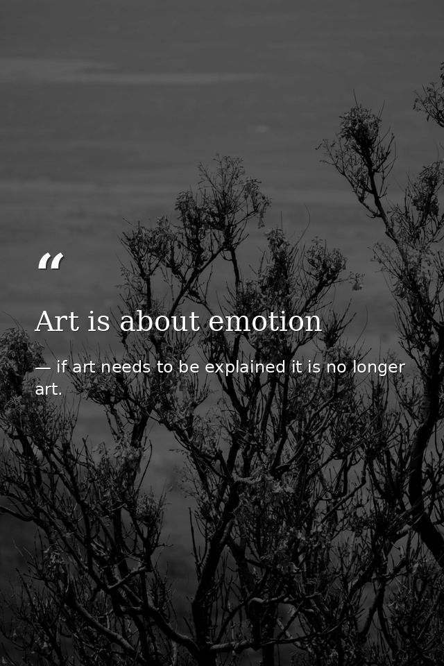 Art is about emotion — if art needs to be explained it is no longer art.