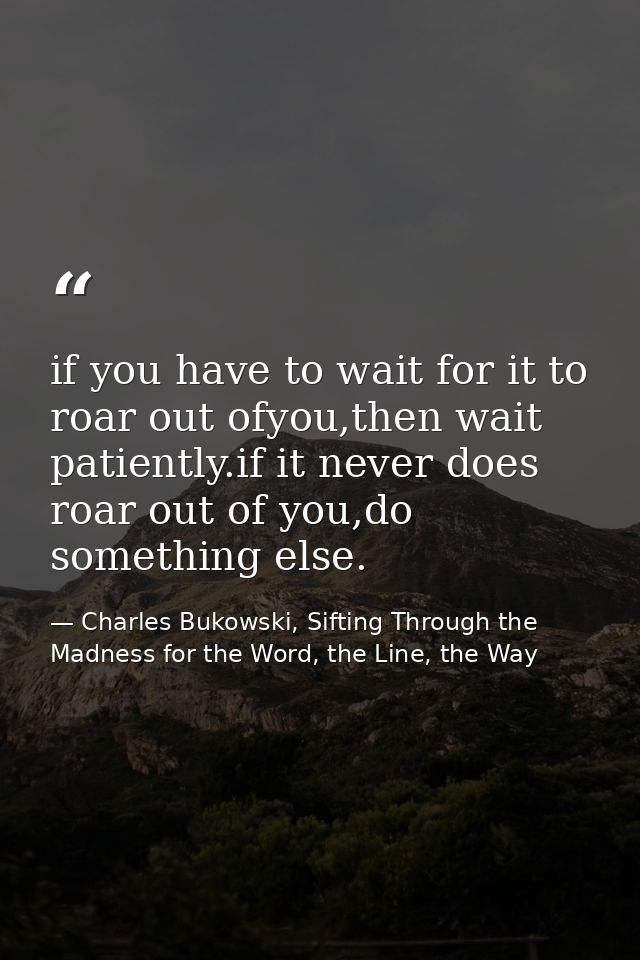 if you have to wait for it to roar out ofyou,then wait patiently.if it never does roar out of you,do something else. — Charles Bukowski, Sifting Through the Madness for the Word, the Line, the Way