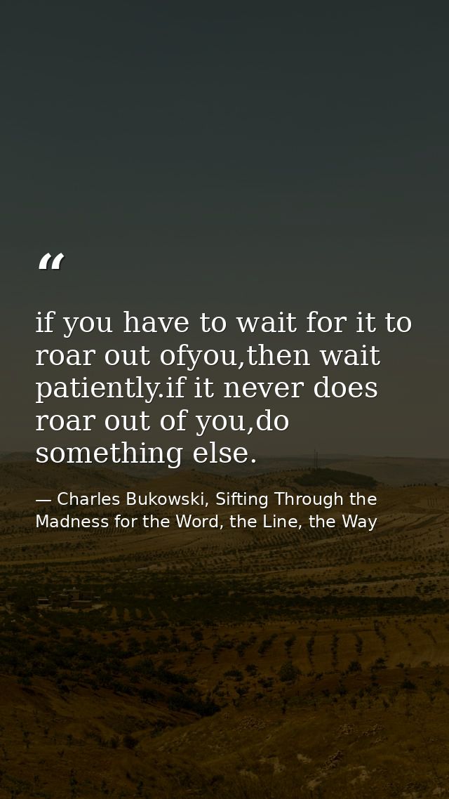 if you have to wait for it to roar out ofyou,then wait patiently.if it never does roar out of you,do something else. — Charles Bukowski, Sifting Through the Madness for the Word, the Line, the Way