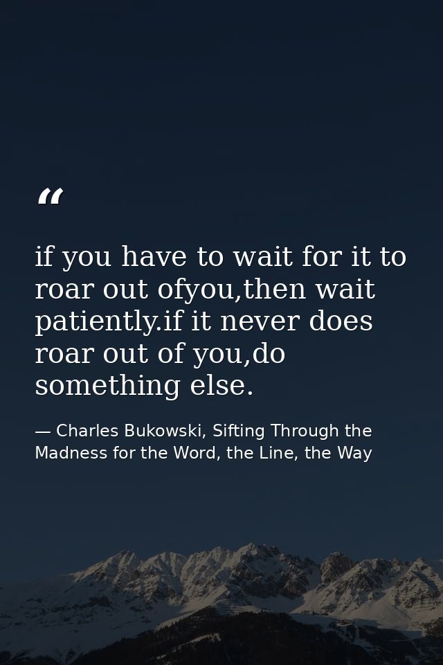 if you have to wait for it to roar out ofyou,then wait patiently.if it never does roar out of you,do something else. — Charles Bukowski, Sifting Through the Madness for the Word, the Line, the Way