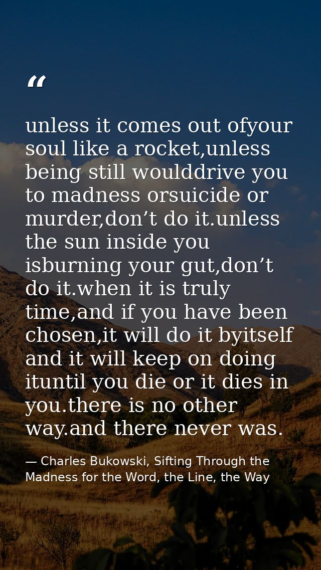 unless it comes out ofyour soul like a rocket,unless being still woulddrive you to madness orsuicide or murder,don’t do  — Charles Bukowski, Sifting Through the Madness for the Word, the Line, the Way