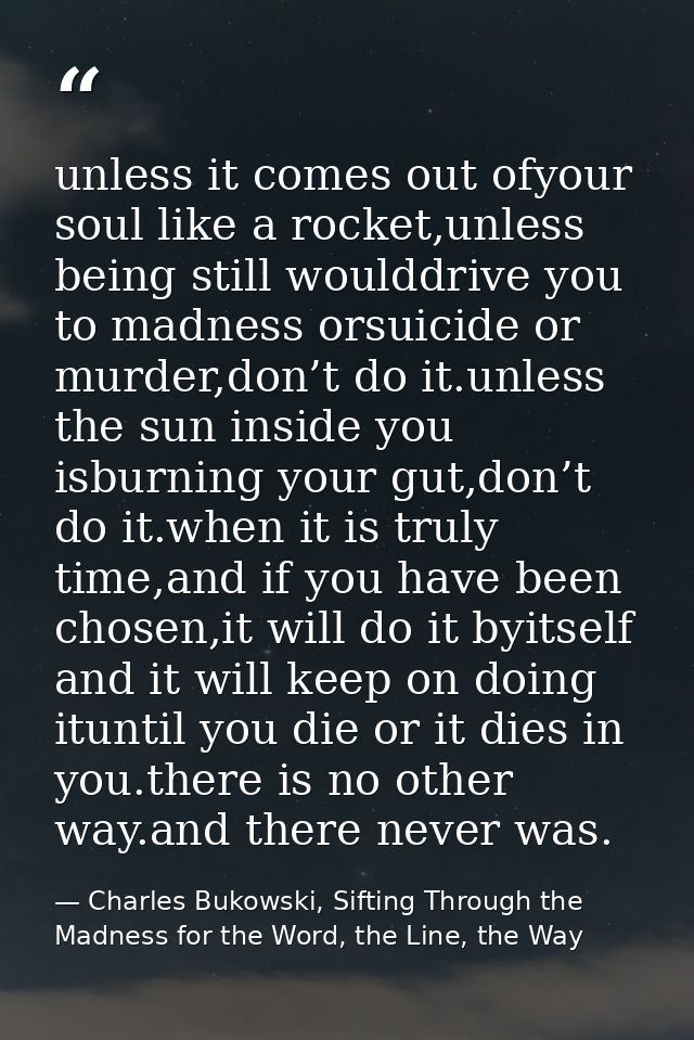 unless it comes out ofyour soul like a rocket,unless being still woulddrive you to madness orsuicide or murder,don’t do  — Charles Bukowski, Sifting Through the Madness for the Word, the Line, the Way