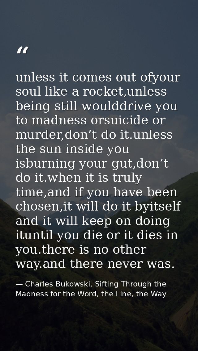 unless it comes out ofyour soul like a rocket,unless being still woulddrive you to madness orsuicide or murder,don’t do  — Charles Bukowski, Sifting Through the Madness for the Word, the Line, the Way