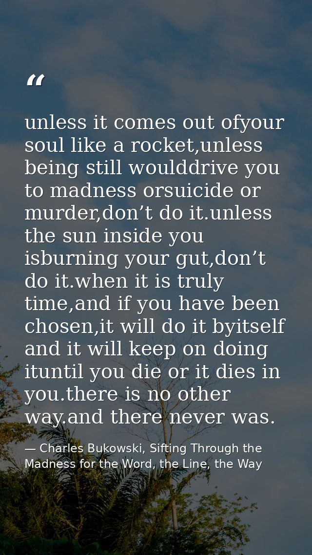 unless it comes out ofyour soul like a rocket,unless being still woulddrive you to madness orsuicide or murder,don’t do  — Charles Bukowski, Sifting Through the Madness for the Word, the Line, the Way