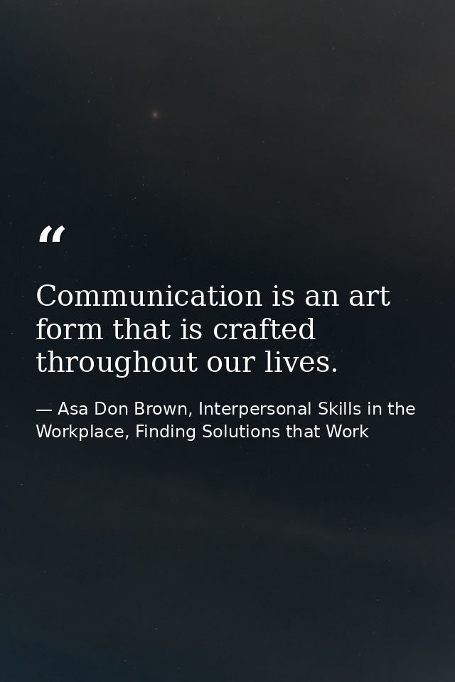 Communication is an art form that is crafted throughout our lives. — Asa Don Brown, Interpersonal Skills in the Workplace, Finding Solutions that Work