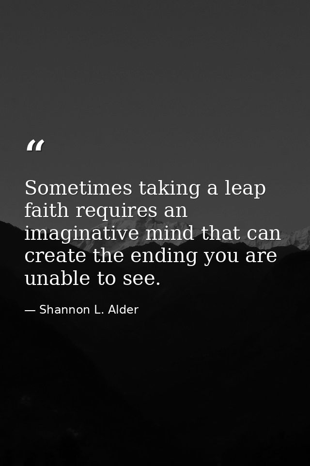 Sometimes taking a leap faith requires an imaginative mind that can create the ending you are unable to see. — Shannon L. Alder