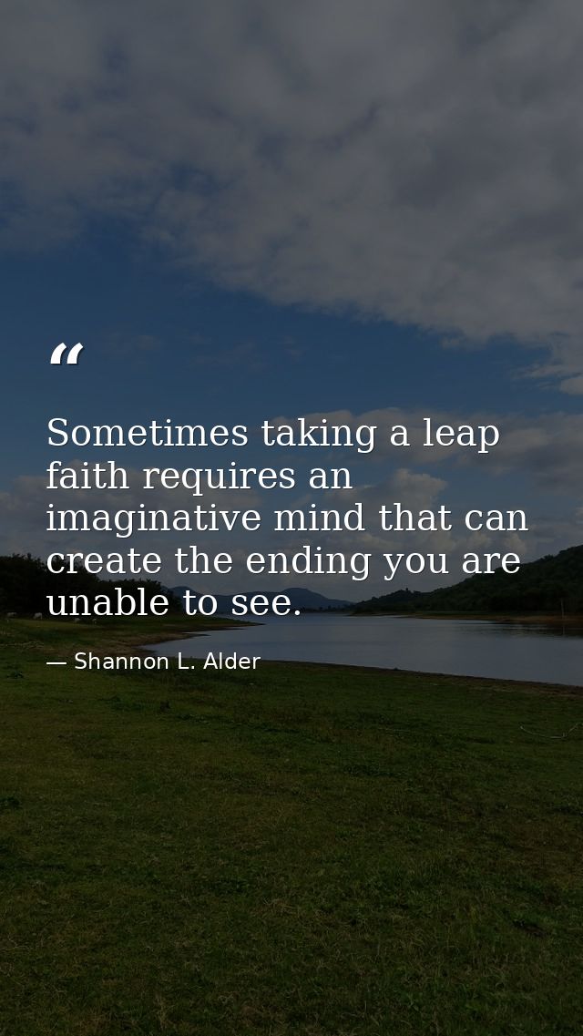 Sometimes taking a leap faith requires an imaginative mind that can create the ending you are unable to see. — Shannon L. Alder