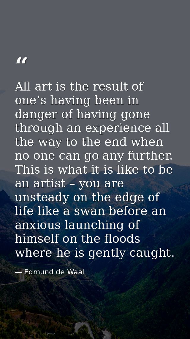 All art is the result of one’s having been in danger of having gone through an experience all the way to the end when no — Edmund de Waal