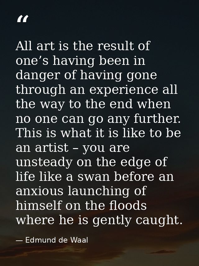 All art is the result of one’s having been in danger of having gone through an experience all the way to the end when no — Edmund de Waal