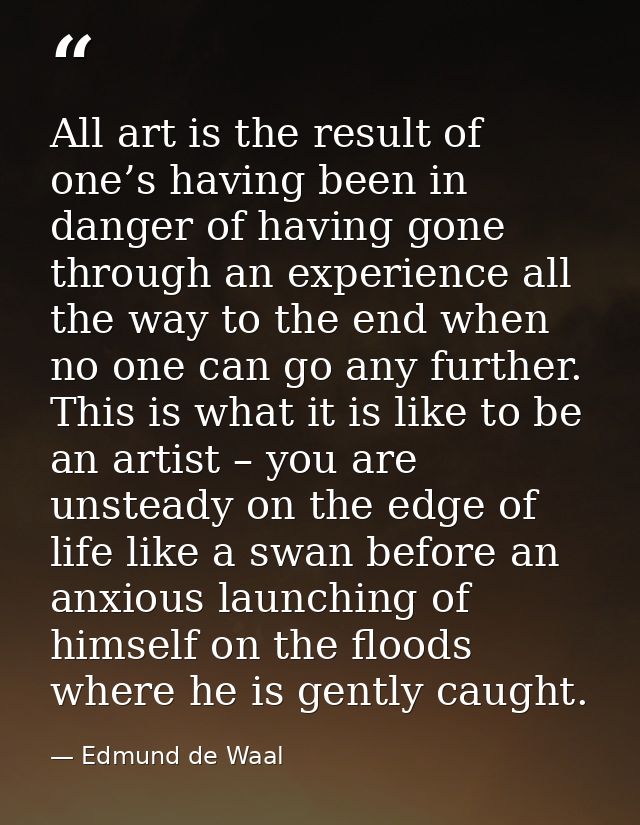 All art is the result of one’s having been in danger of having gone through an experience all the way to the end when no — Edmund de Waal