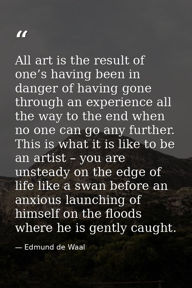 All art is the result of one’s having been in danger of having gone through an experience all the way to the end when no — Edmund de Waal