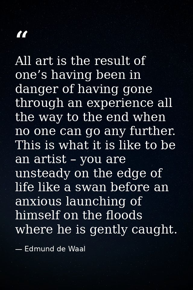All art is the result of one’s having been in danger of having gone through an experience all the way to the end when no — Edmund de Waal