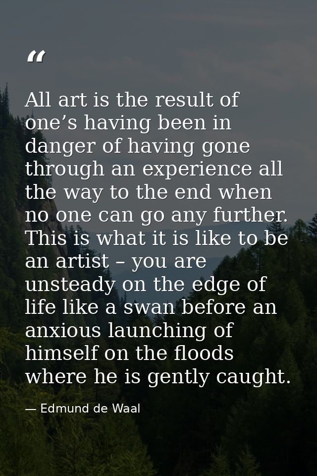 All art is the result of one’s having been in danger of having gone through an experience all the way to the end when no — Edmund de Waal