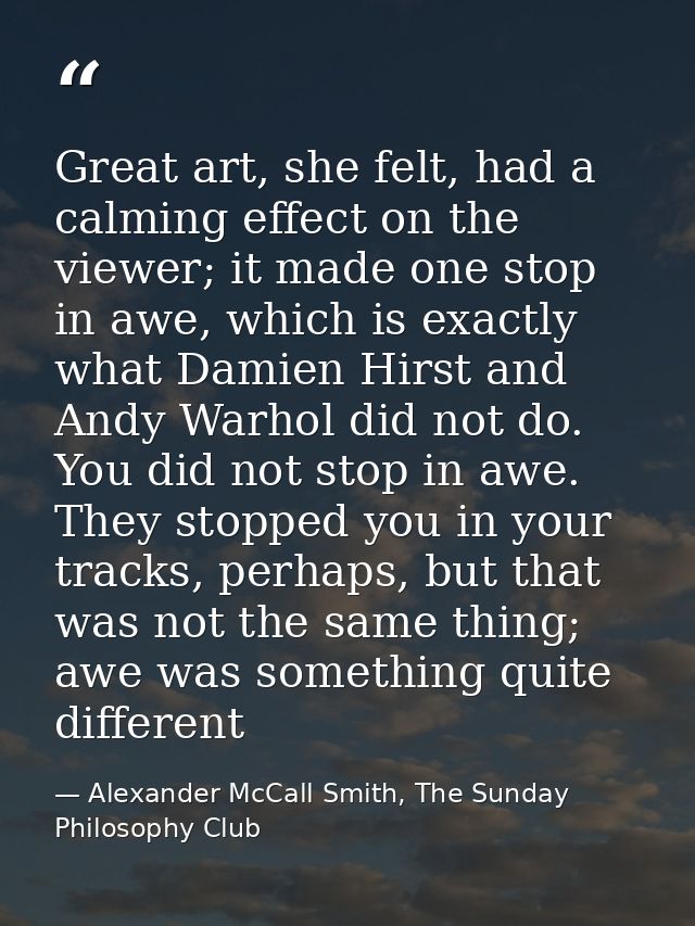 Great art, she felt, had a calming effect on the viewer; it made one stop in awe, which is exactly what Damien Hirst and — Alexander McCall Smith, The Sunday Philosophy Club