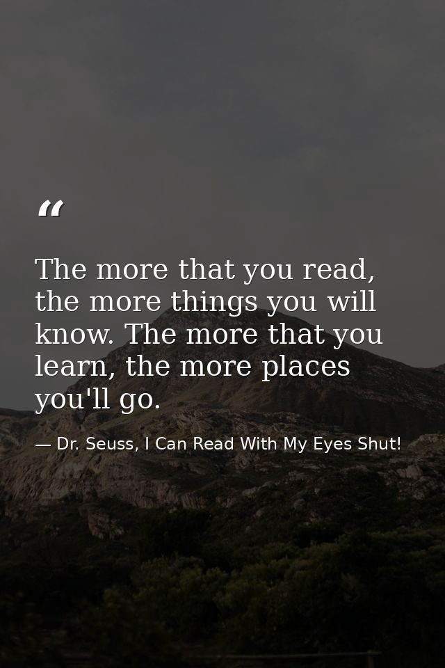 The more that you read, the more things you will know. The more that you learn, the more places you'll go. — Dr. Seuss, I Can Read With My Eyes Shut!