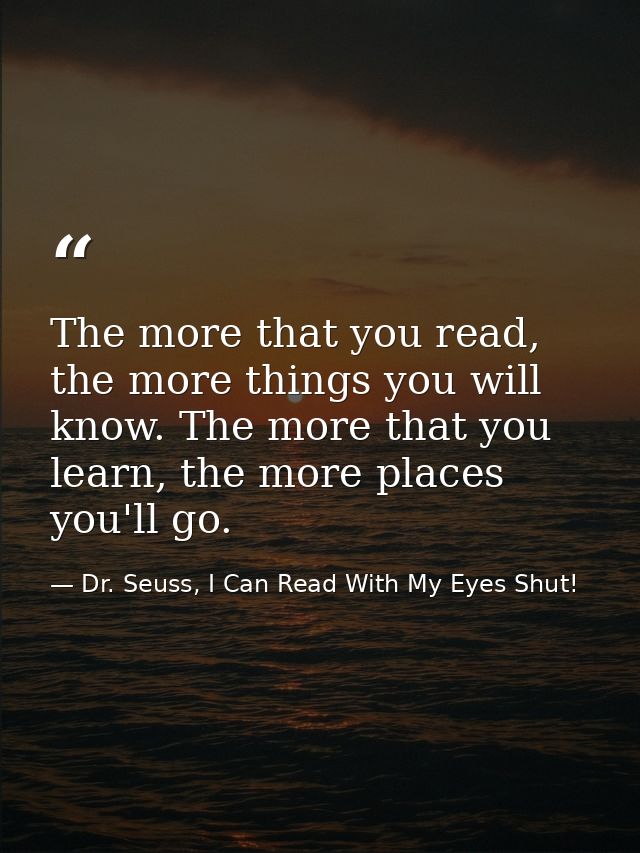 The more that you read, the more things you will know. The more that you learn, the more places you'll go. — Dr. Seuss, I Can Read With My Eyes Shut!