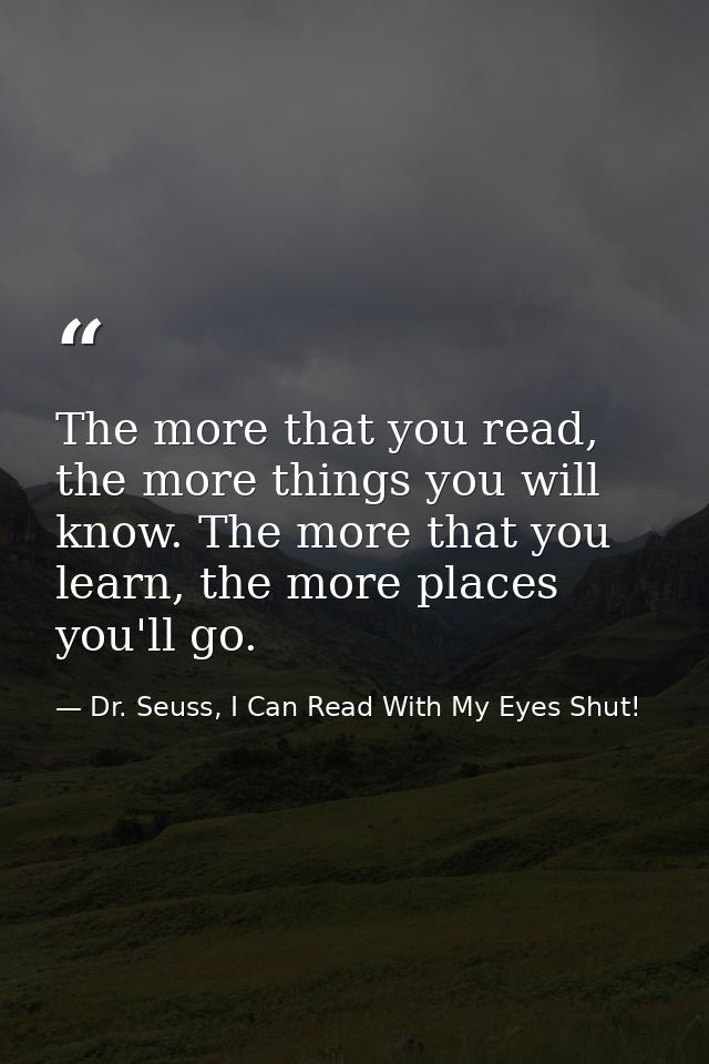 The more that you read, the more things you will know. The more that you learn, the more places you'll go. — Dr. Seuss, I Can Read With My Eyes Shut!