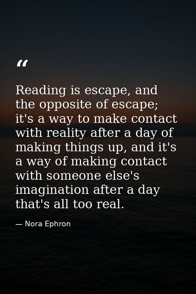 Reading is escape, and the opposite of escape; it's a way to make contact with reality after a day of making things up,  — Nora Ephron