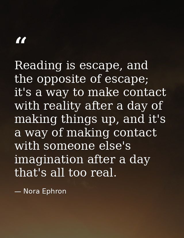 Reading is escape, and the opposite of escape; it's a way to make contact with reality after a day of making things up,  — Nora Ephron