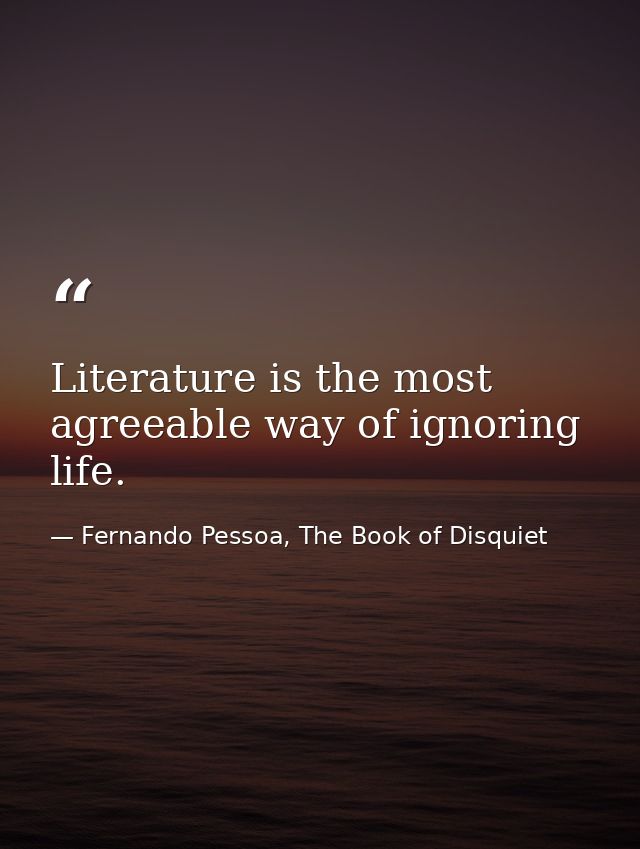 Literature is the most agreeable way of ignoring life. — Fernando Pessoa, The Book of Disquiet