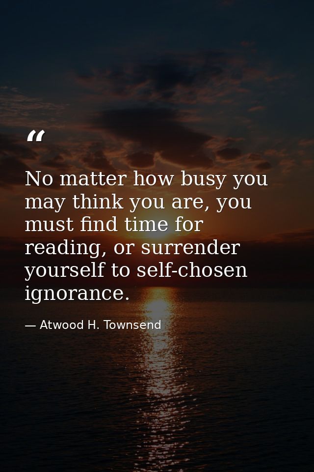 No matter how busy you may think you are, you must find time for reading, or surrender yourself to self-chosen ignorance — Atwood H. Townsend