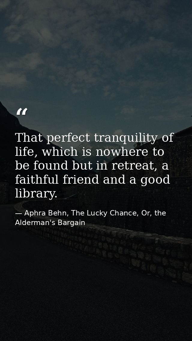 That perfect tranquility of life, which is nowhere to be found but in retreat, a faithful friend and a good library. — Aphra Behn, The Lucky Chance, Or, the Alderman's Bargain