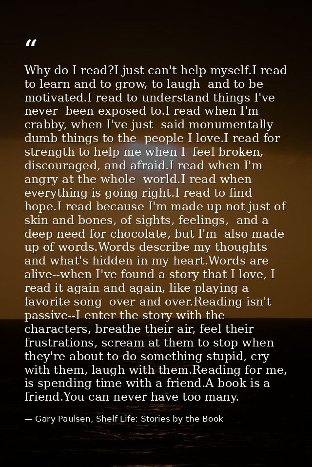Why do I read?I just can't help myself.I read to learn and to grow, to laugh  and to be motivated.I read to understand t — Gary Paulsen, Shelf Life: Stories by the Book
