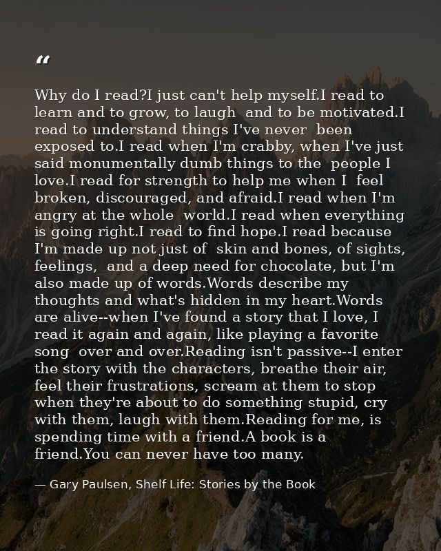 Why do I read?I just can't help myself.I read to learn and to grow, to laugh  and to be motivated.I read to understand t — Gary Paulsen, Shelf Life: Stories by the Book