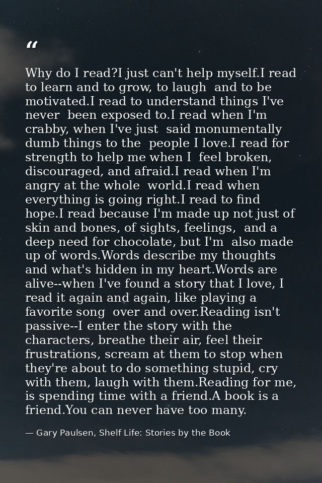 Why do I read?I just can't help myself.I read to learn and to grow, to laugh  and to be motivated.I read to understand t — Gary Paulsen, Shelf Life: Stories by the Book