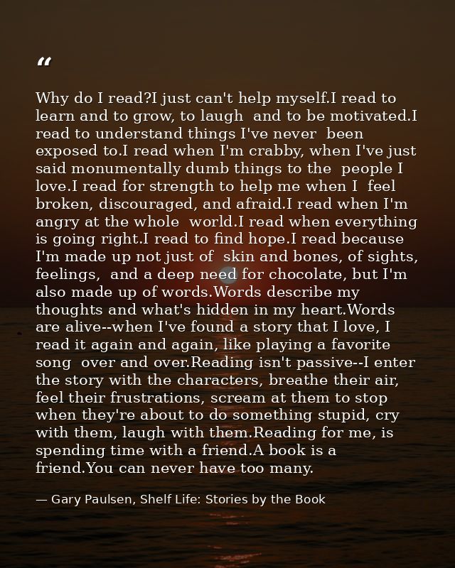 Why do I read?I just can't help myself.I read to learn and to grow, to laugh  and to be motivated.I read to understand t — Gary Paulsen, Shelf Life: Stories by the Book