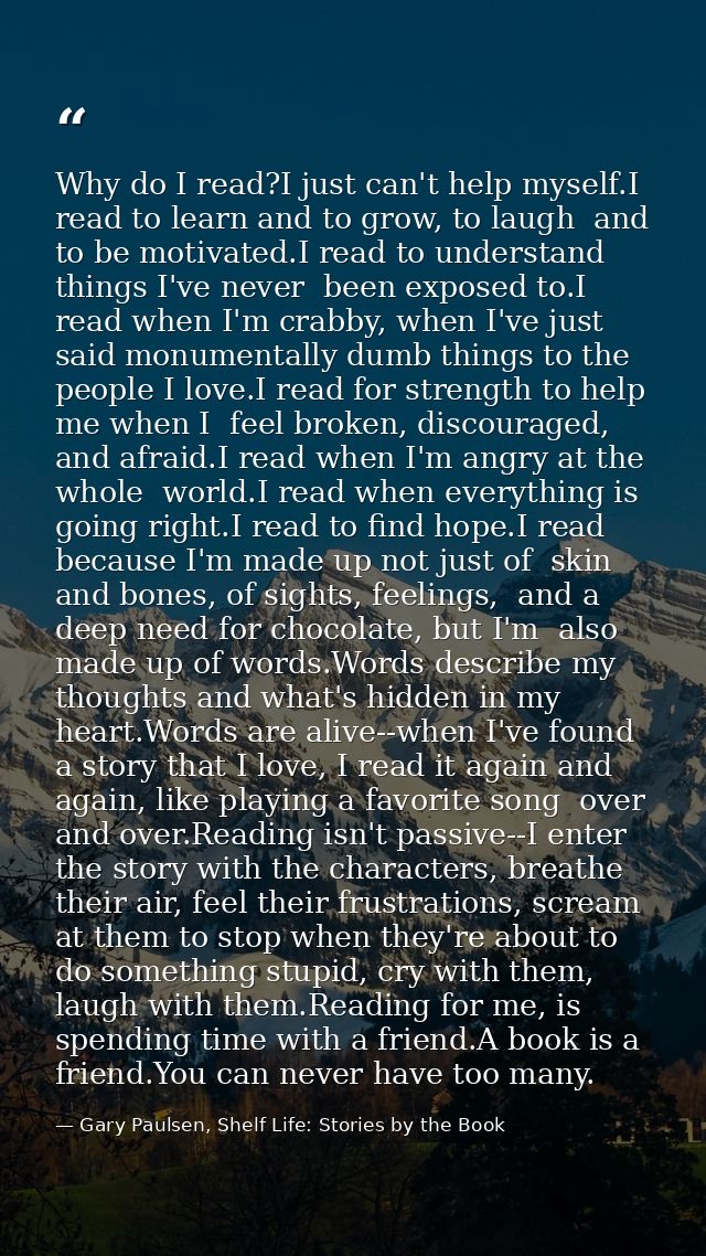 Why do I read?I just can't help myself.I read to learn and to grow, to laugh  and to be motivated.I read to understand t — Gary Paulsen, Shelf Life: Stories by the Book