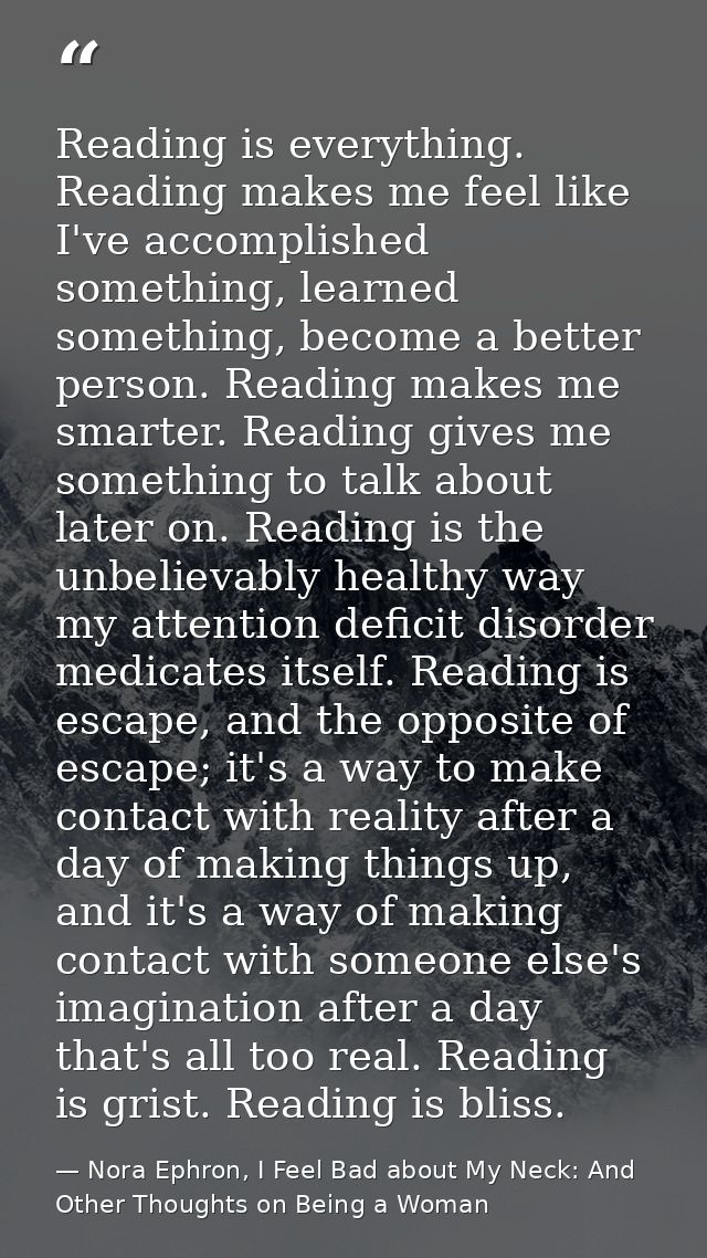 Reading is everything. Reading makes me feel like I've accomplished something, learned something, become a better person — Nora Ephron, I Feel Bad about My Neck: And Other Thoughts on Being a Woman