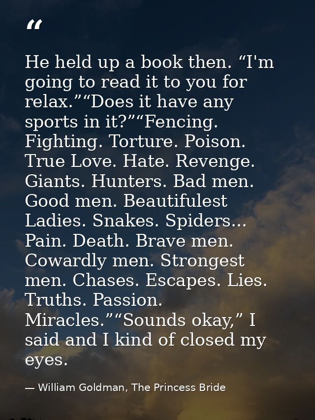 He held up a book then. “I'm going to read it to you for relax.”“Does it have any sports in it?”“Fencing. Fighting. Tort — William Goldman, The Princess Bride