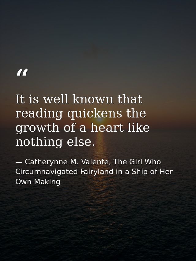 It is well known that reading quickens the growth of a heart like nothing else. — Catherynne M. Valente, The Girl Who Circumnavigated Fairyland in a Ship of Her Own Making