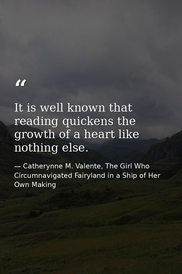 It is well known that reading quickens the growth of a heart like nothing else. — Catherynne M. Valente, The Girl Who Circumnavigated Fairyland in a Ship of Her Own Making