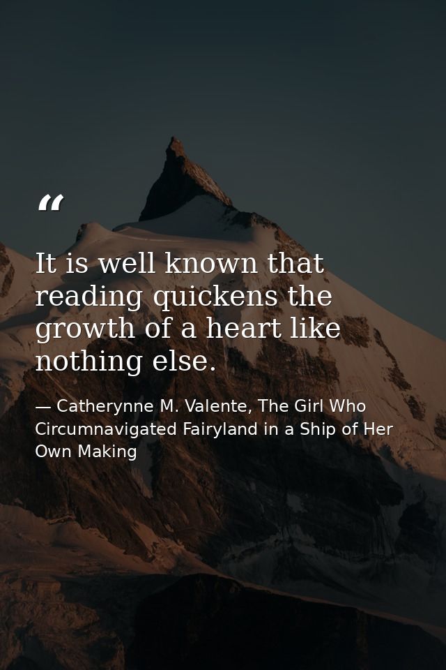 It is well known that reading quickens the growth of a heart like nothing else. — Catherynne M. Valente, The Girl Who Circumnavigated Fairyland in a Ship of Her Own Making