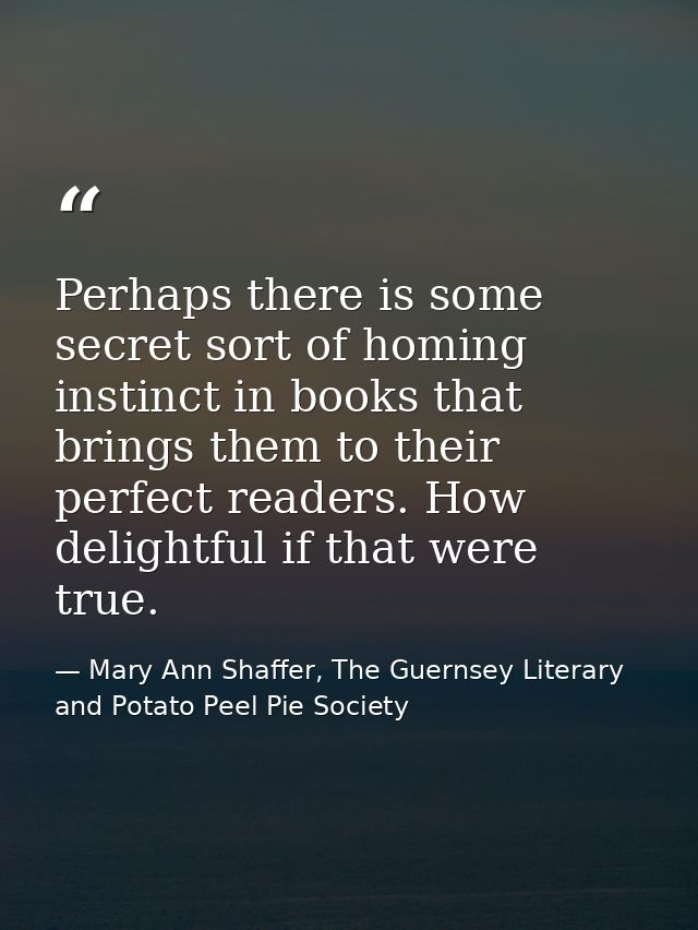 Perhaps there is some secret sort of homing instinct in books that brings them to their perfect readers. How delightful  — Mary Ann Shaffer, The Guernsey Literary and Potato Peel Pie Society
