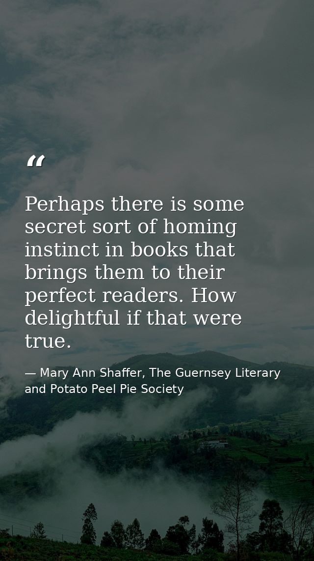 Perhaps there is some secret sort of homing instinct in books that brings them to their perfect readers. How delightful  — Mary Ann Shaffer, The Guernsey Literary and Potato Peel Pie Society