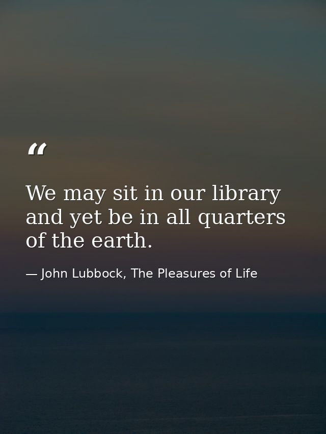 We may sit in our library and yet be in all quarters of the earth. — John Lubbock, The Pleasures of Life