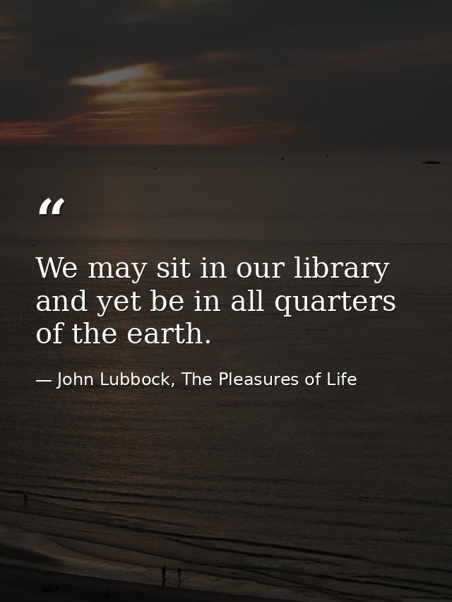 We may sit in our library and yet be in all quarters of the earth. — John Lubbock, The Pleasures of Life