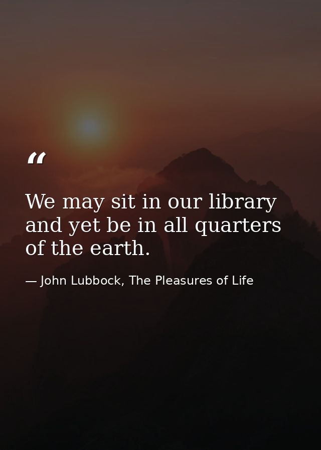 We may sit in our library and yet be in all quarters of the earth. — John Lubbock, The Pleasures of Life