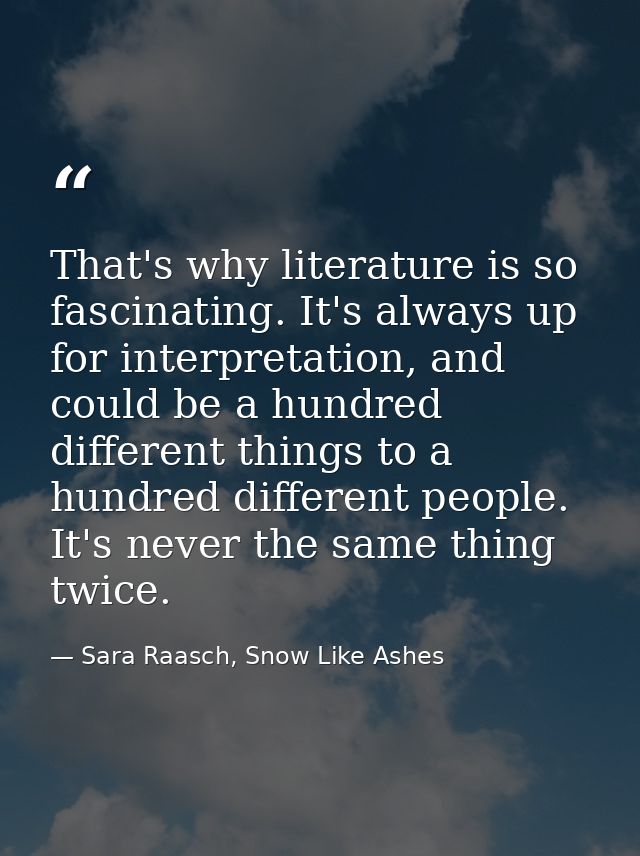 That's why literature is so fascinating. It's always up for interpretation, and could be a hundred different things to a — Sara Raasch, Snow Like Ashes
