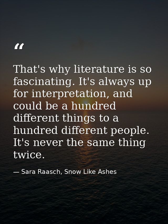 That's why literature is so fascinating. It's always up for interpretation, and could be a hundred different things to a — Sara Raasch, Snow Like Ashes