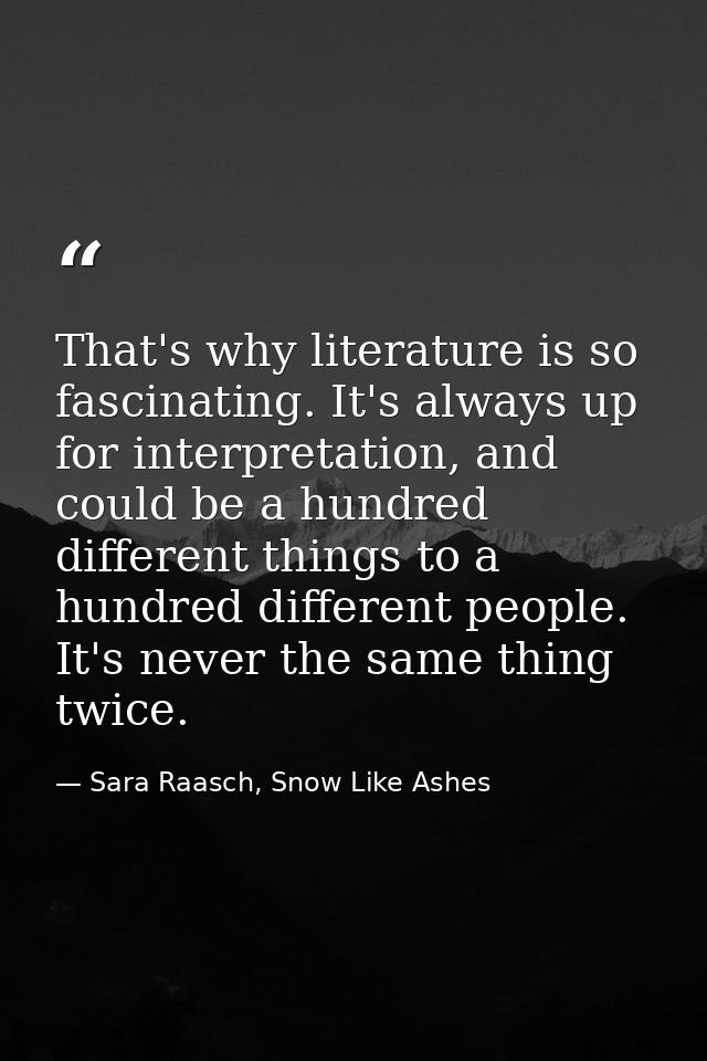 That's why literature is so fascinating. It's always up for interpretation, and could be a hundred different things to a — Sara Raasch, Snow Like Ashes