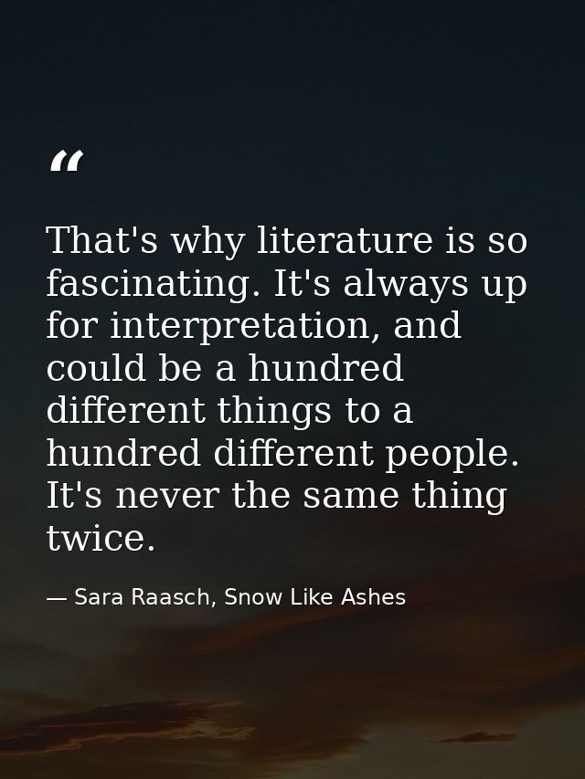 That's why literature is so fascinating. It's always up for interpretation, and could be a hundred different things to a — Sara Raasch, Snow Like Ashes